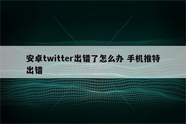 安卓twitter出错了怎么办 手机推特出错