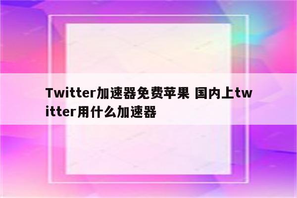 Twitter加速器免费苹果 国内上twitter用什么加速器