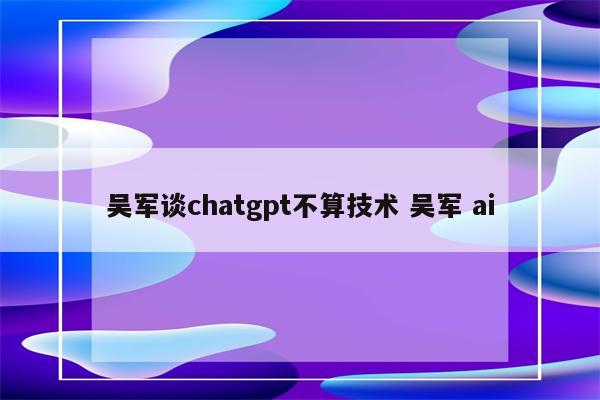 吴军谈chatgpt不算技术 吴军 ai