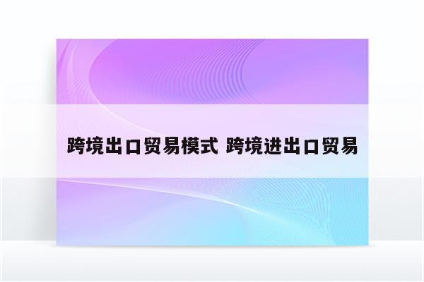 跨境出口贸易模式 跨境进出口贸易