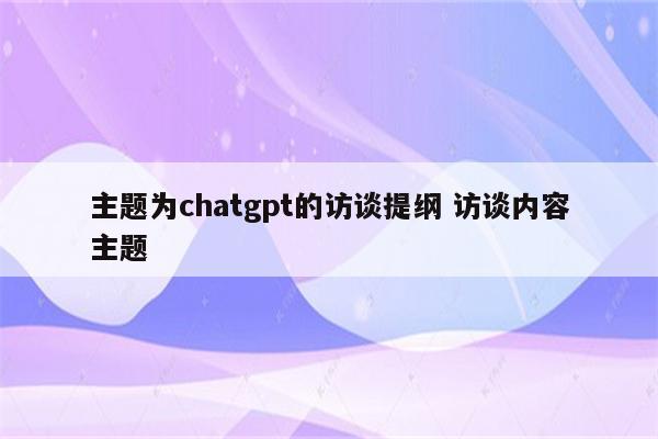 主题为chatgpt的访谈提纲 访谈内容主题