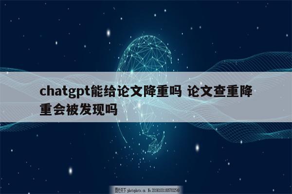 chatgpt能给论文降重吗 论文查重降重会被发现吗