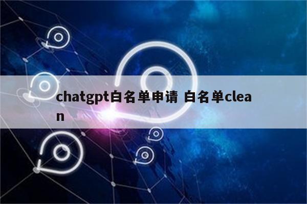 chatgpt白名单申请 白名单clean