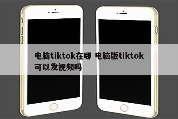 电脑tiktok在哪 电脑版tiktok可以发视频吗