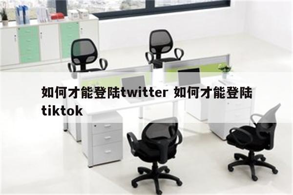 如何才能登陆twitter 如何才能登陆tiktok