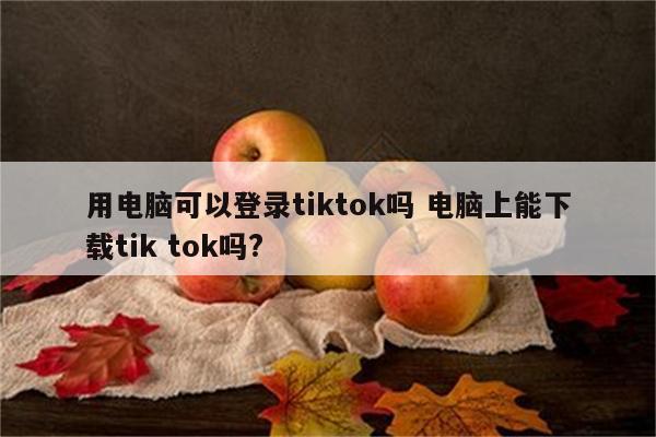 用电脑可以登录tiktok吗 电脑上能下载tik tok吗?