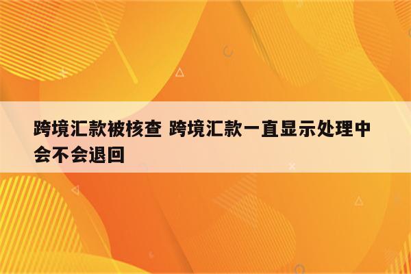 跨境汇款被核查 跨境汇款一直显示处理中 会不会退回