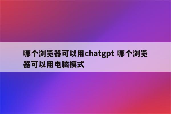 哪个浏览器可以用chatgpt 哪个浏览器可以用电脑模式