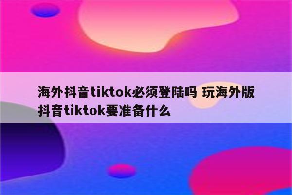 海外抖音tiktok必须登陆吗 玩海外版抖音tiktok要准备什么