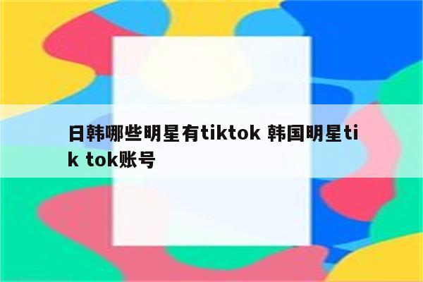 日韩哪些明星有tiktok 韩国明星tik tok账号