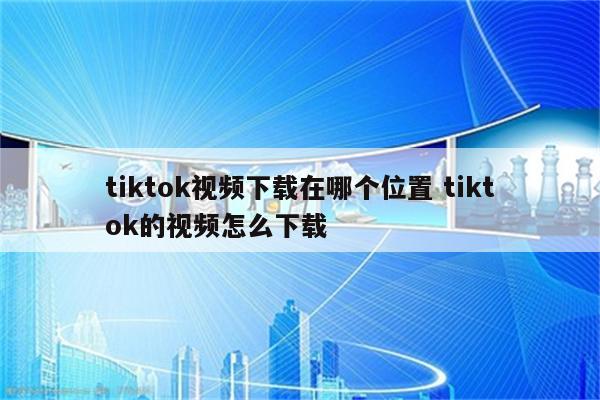 tiktok视频下载在哪个位置 tiktok的视频怎么下载