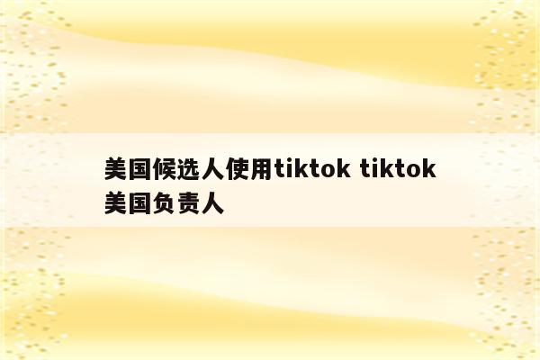 美国候选人使用tiktok tiktok美国负责人