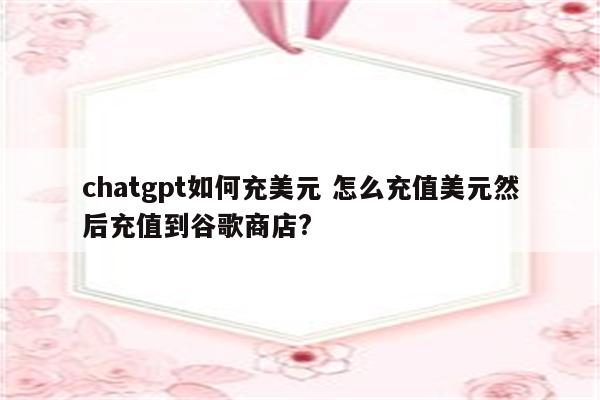 chatgpt如何充美元 怎么充值美元然后充值到谷歌商店?