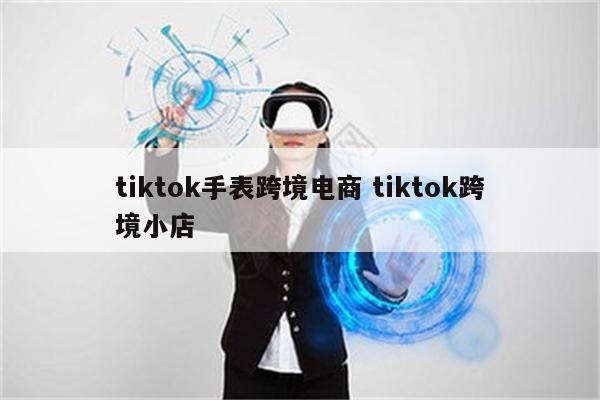 tiktok手表跨境电商 tiktok跨境小店