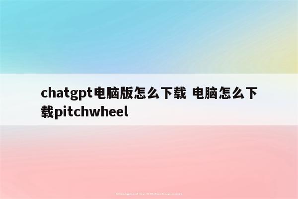 chatgpt电脑版怎么下载 电脑怎么下载pitchwheel