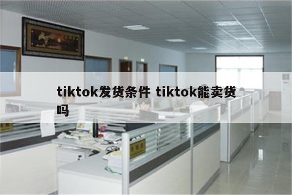 tiktok发货条件 tiktok能卖货吗