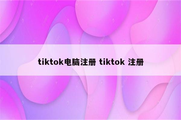 tiktok电脑注册 tiktok 注册