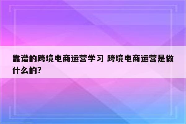 靠谱的跨境电商运营学习 跨境电商运营是做什么的?