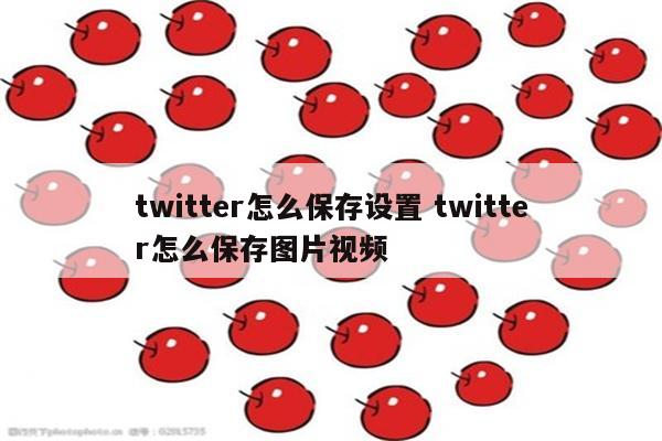 twitter怎么保存设置 twitter怎么保存图片视频