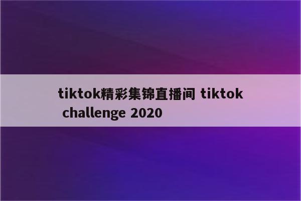 tiktok精彩集锦直播间 tiktok challenge 2020