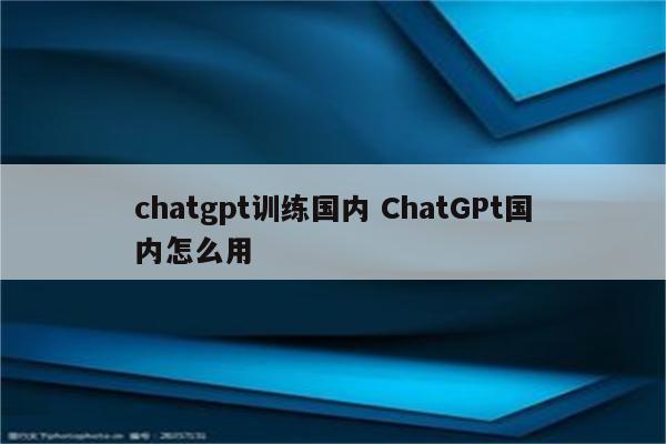 chatgpt训练国内 ChatGPt国内怎么用