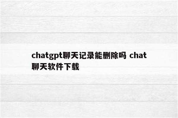 chatgpt聊天记录能删除吗 chat聊天软件下载