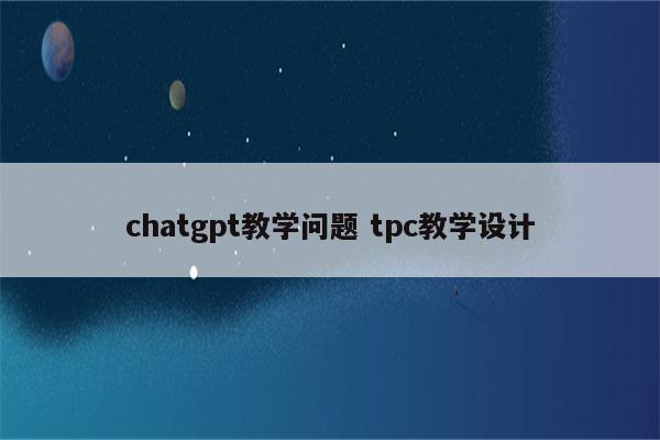 chatgpt教学问题 tpc教学设计