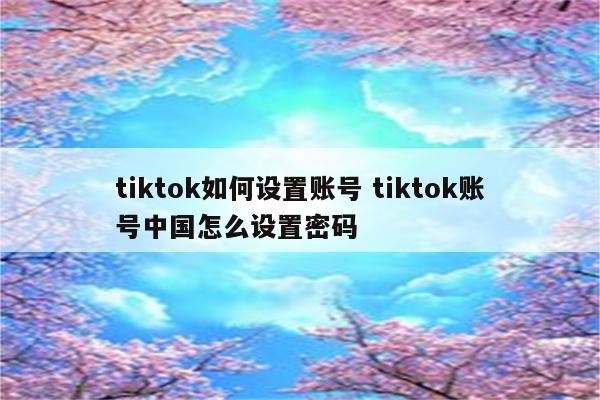 tiktok如何设置账号 tiktok账号中国怎么设置密码