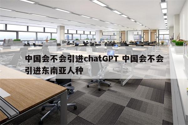 中国会不会引进chatGPT 中国会不会引进东南亚人种