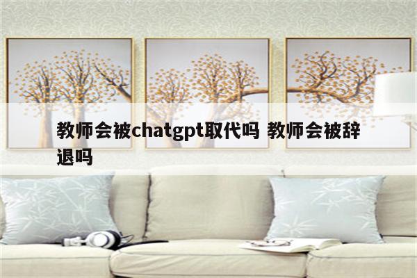 教师会被chatgpt取代吗 教师会被辞退吗