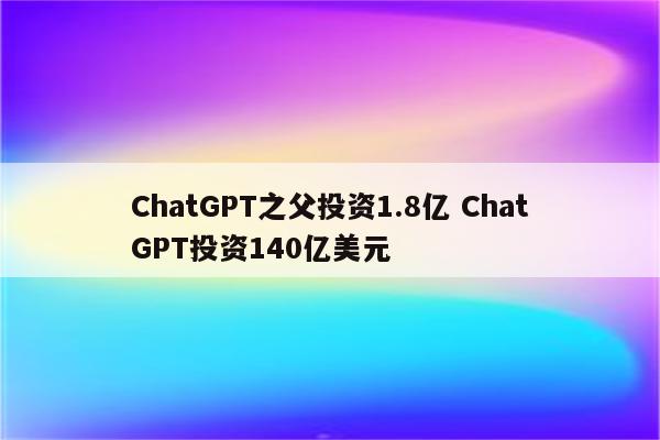 ChatGPT之父投资1.8亿 ChatGPT投资140亿美元