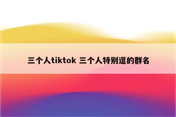 三个人tiktok 三个人特别逗的群名