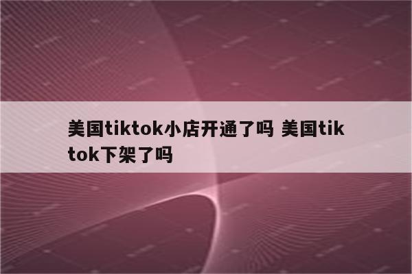 美国tiktok小店开通了吗 美国tiktok下架了吗