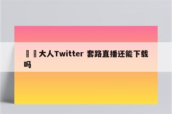 芃芃大人Twitter 套路直播还能下载吗