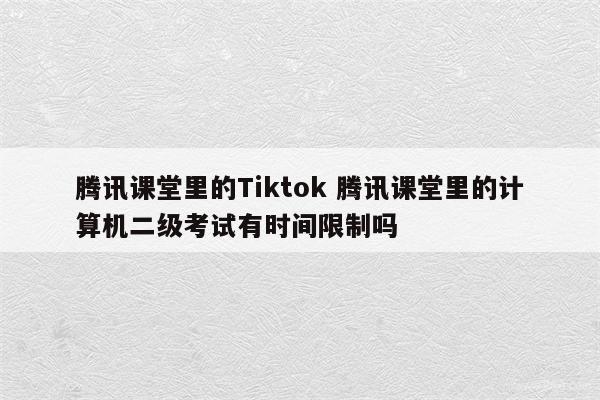 腾讯课堂里的Tiktok 腾讯课堂里的计算机二级考试有时间限制吗