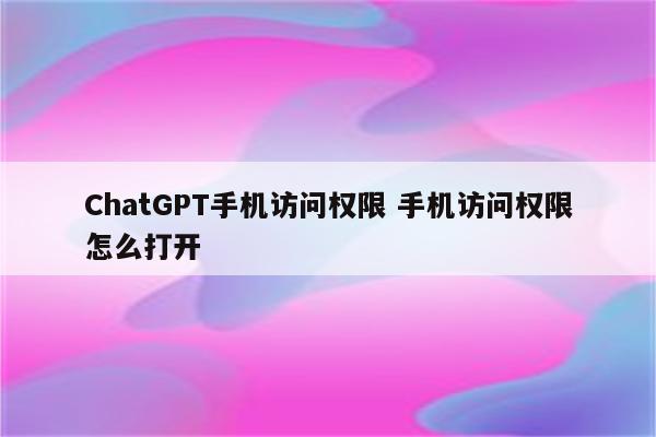 ChatGPT手机访问权限 手机访问权限怎么打开