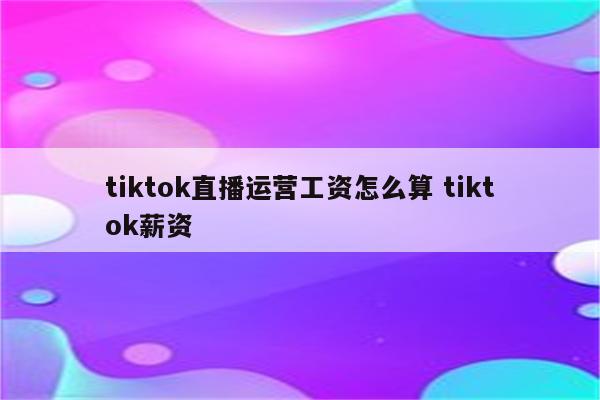 tiktok直播运营工资怎么算 tiktok薪资