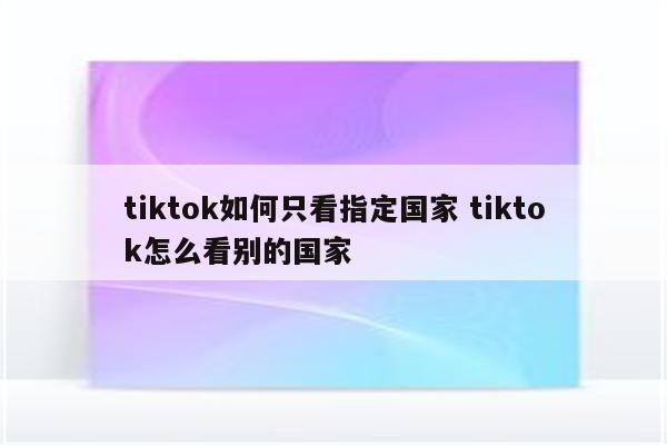 tiktok如何只看指定国家 tiktok怎么看别的国家