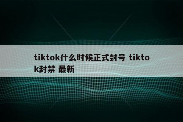 tiktok什么时候正式封号 tiktok封禁 最新