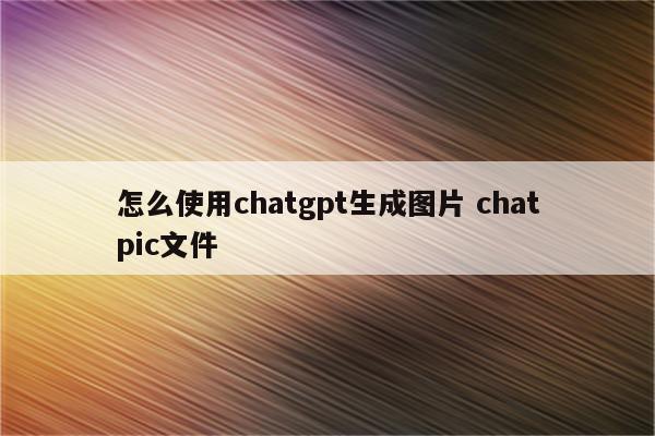 怎么使用chatgpt生成图片 chatpic文件