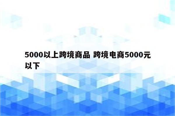 5000以上跨境商品 跨境电商5000元以下