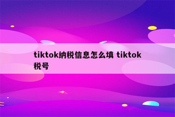 tiktok纳税信息怎么填 tiktok税号