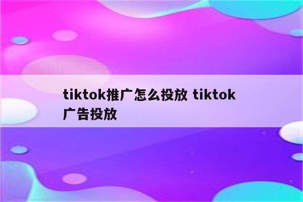 tiktok推广怎么投放 tiktok 广告投放