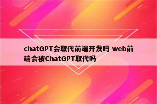 chatGPT会取代前端开发吗 web前端会被ChatGPT取代吗