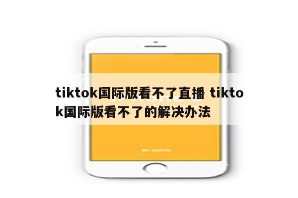 tiktok国际版看不了直播 tiktok国际版看不了的解决办法