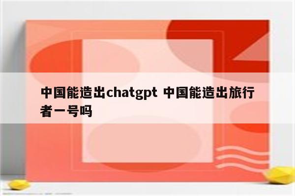 中国能造出chatgpt 中国能造出旅行者一号吗