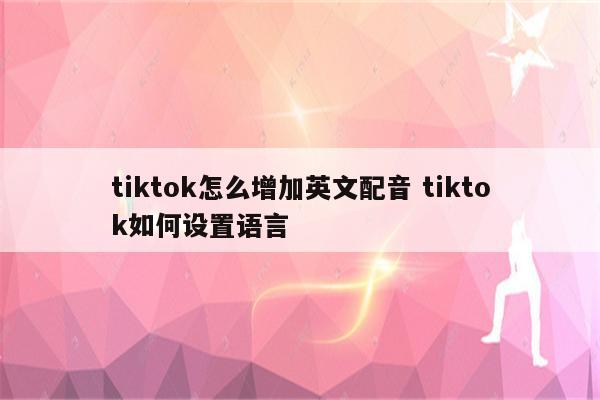 tiktok怎么增加英文配音 tiktok如何设置语言