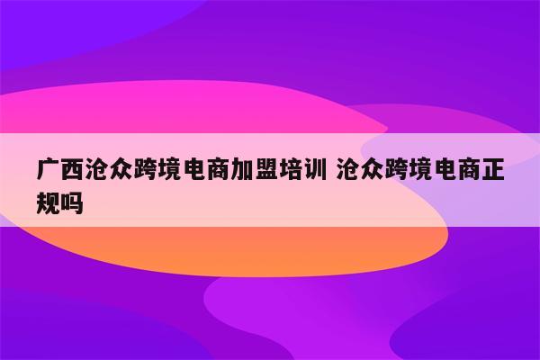 广西沧众跨境电商加盟培训 沧众跨境电商正规吗