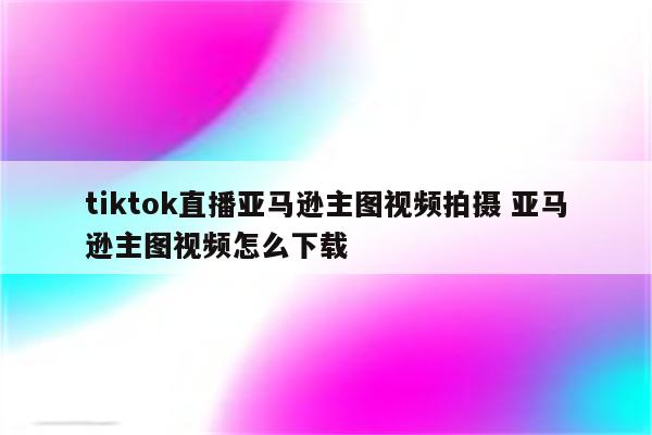 tiktok直播亚马逊主图视频拍摄 亚马逊主图视频怎么下载