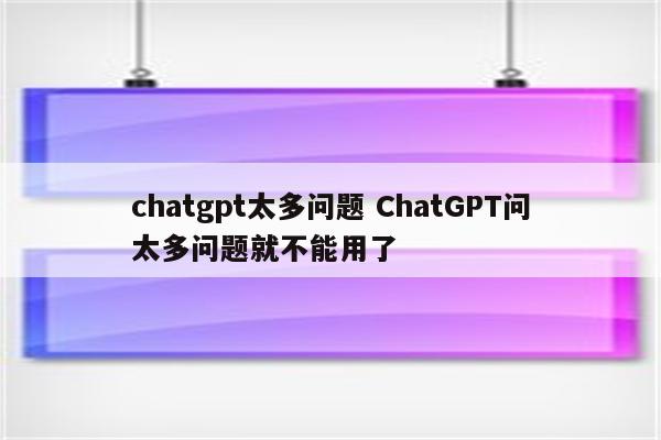 chatgpt太多问题 ChatGPT问太多问题就不能用了